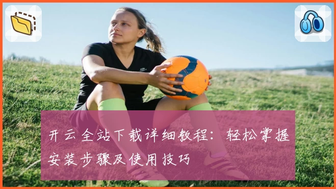 开云全站下载详细教程：轻松掌握安装步骤及使用技巧