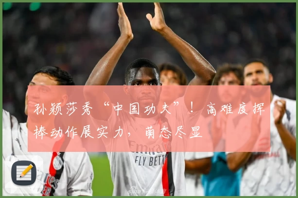 孙颖莎秀“中国功夫”！高难度挥棒动作展实力，萌态尽显