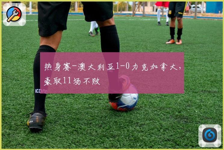热身赛-澳大利亚1-0力克加拿大，豪取11场不败