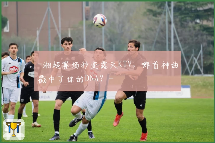 -湘超赛场秒变露天KTV，哪首神曲戳中了你的DNA？-