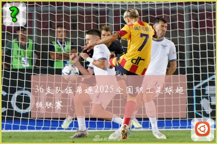 36支队伍角逐2025全国职工足球超级联赛