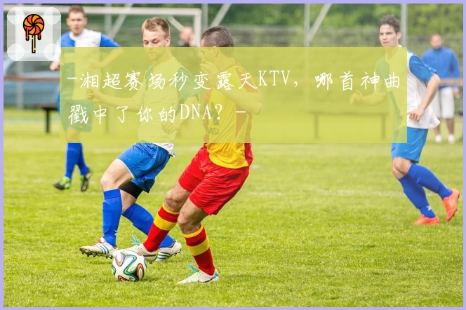 -湘超赛场秒变露天KTV，哪首神曲戳中了你的DNA？-