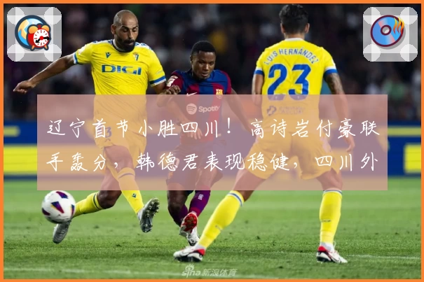 辽宁首节小胜四川！高诗岩付豪联手轰分，韩德君表现稳健，四川外线低迷