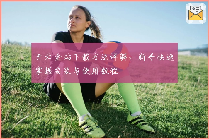 开云全站下载方法详解，新手快速掌握安装与使用教程