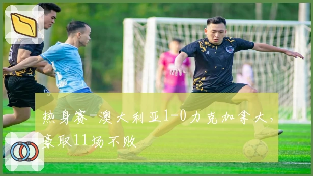 热身赛-澳大利亚1-0力克加拿大,豪取11场不败