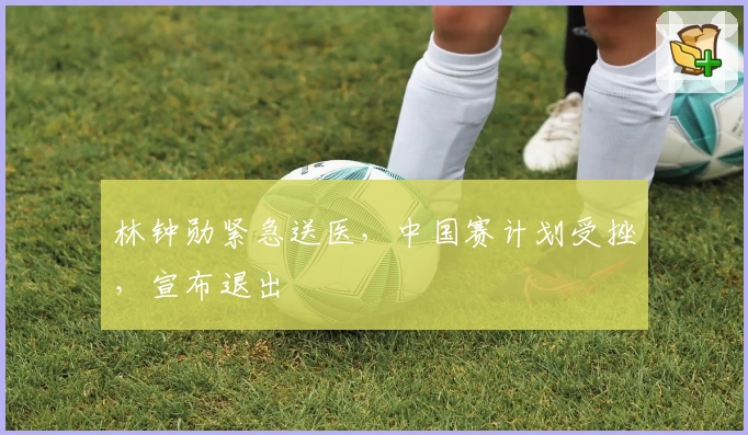 林钟勋紧急送医，中国赛计划受挫，宣布退出