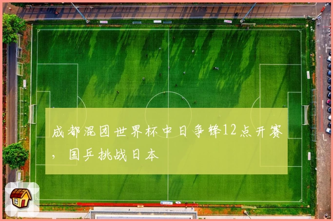 成都混团世界杯中日争锋12点开赛，国乒挑战日本