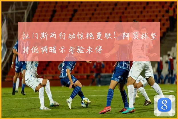 拉门斯两行动惊艳曼联!阿莫林坚持低调暗示考验未停