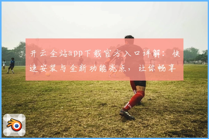 开云全站app下载官方入口详解：快速安装与全新功能亮点，让你畅享升级体验