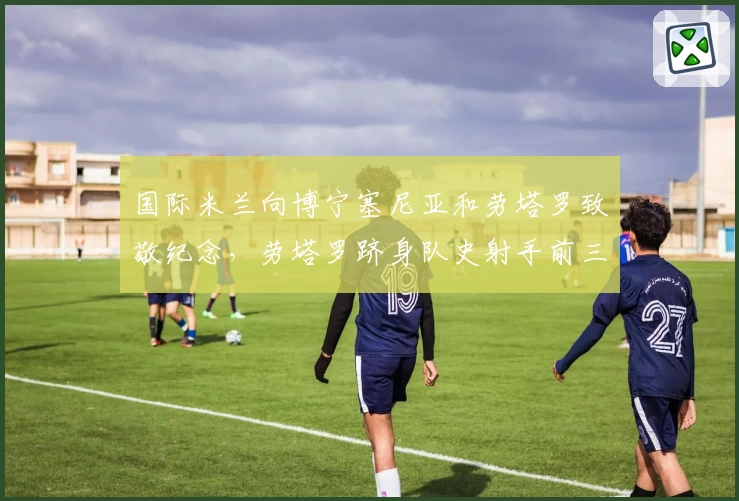 国际米兰向博宁塞尼亚和劳塔罗致敬纪念，劳塔罗跻身队史射手前三